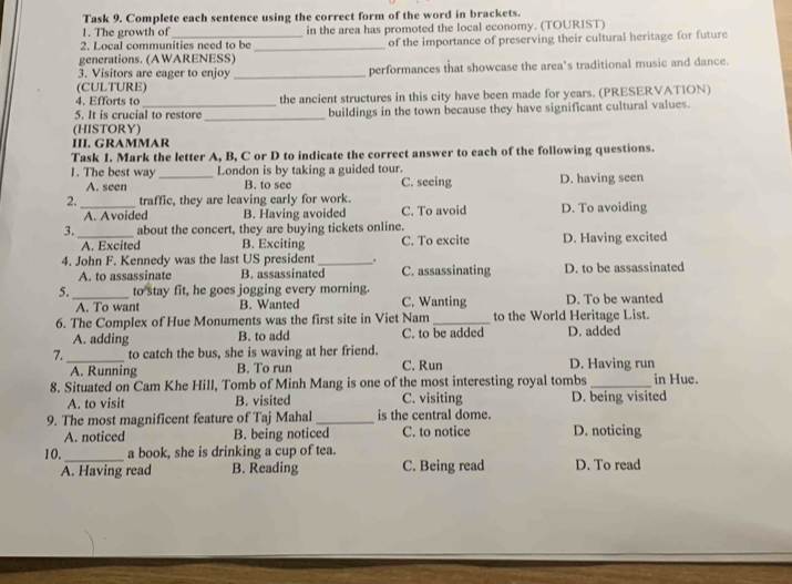 Task 9. Complete each sentence using the correct form of the word in brackets.
1. The growth of
2. Local communities need to be in the area has promoted the local economy. (TOURIST)
generations. (AWARENESS) _of the importance of preserving their cultural heritage for future
3. Visitors are eager to enjoy _performances that showcase the area’s traditional music and dance.
(CULTURE)
4. Efforts to the ancient structures in this city have been made for years. (PRESERVATION)
_
5. It is crucial to restore buildings in the town because they have significant cultural values.
(HISTORY)
III. GRAMMAR
Task 1. Mark the letter A, B, C or D to indicate the correct answer to each of the following questions.
1. The best way_ London is by taking a guided tour.
A. seen B. to see C. seeing D. having seen
2. _traffic, they are leaving early for work.
A. Avoided B. Having avoided C. To avoid D. To avoiding
3. _about the concert, they are buying tickets online.
A. Excited B. Exciting C. To excite D. Having excited
4. John F. Kennedy was the last US president_ . C. assassinating D. to be assassinated
A. to assassinate B. assassinated
5._ to stay fit, he goes jogging every morning. C. Wanting D. To be wanted
A. To want B. Wanted
6. The Complex of Hue Monuments was the first site in Viet Nam_ to the World Heritage List.
A. adding B. to add C. to be added D. added
7._ to catch the bus, she is waving at her friend. C. Run D. Having run
A. Running B. To run
8. Situated on Cam Khe Hill, Tomb of Minh Mang is one of the most interesting royal tombs_ in Hue.
A. to visit B. visited C. visiting D. being visited
9. The most magnificent feature of Taj Mahal _is the central dome.
A. noticed B. being noticed C. to notice D. noticing
10._ a book, she is drinking a cup of tea.
A. Having read B. Reading C. Being read D. To read