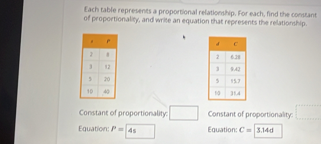 Each table represents a proportional relationship. For each, find the constant 
of proportionality, and write an equation that represents the relationship. 



Constant of proportionality: □ Constant of proportionality: beginarrayl ax+b+c=a
Equation: P= 4s □  Equation: C= 3.14d
□ 