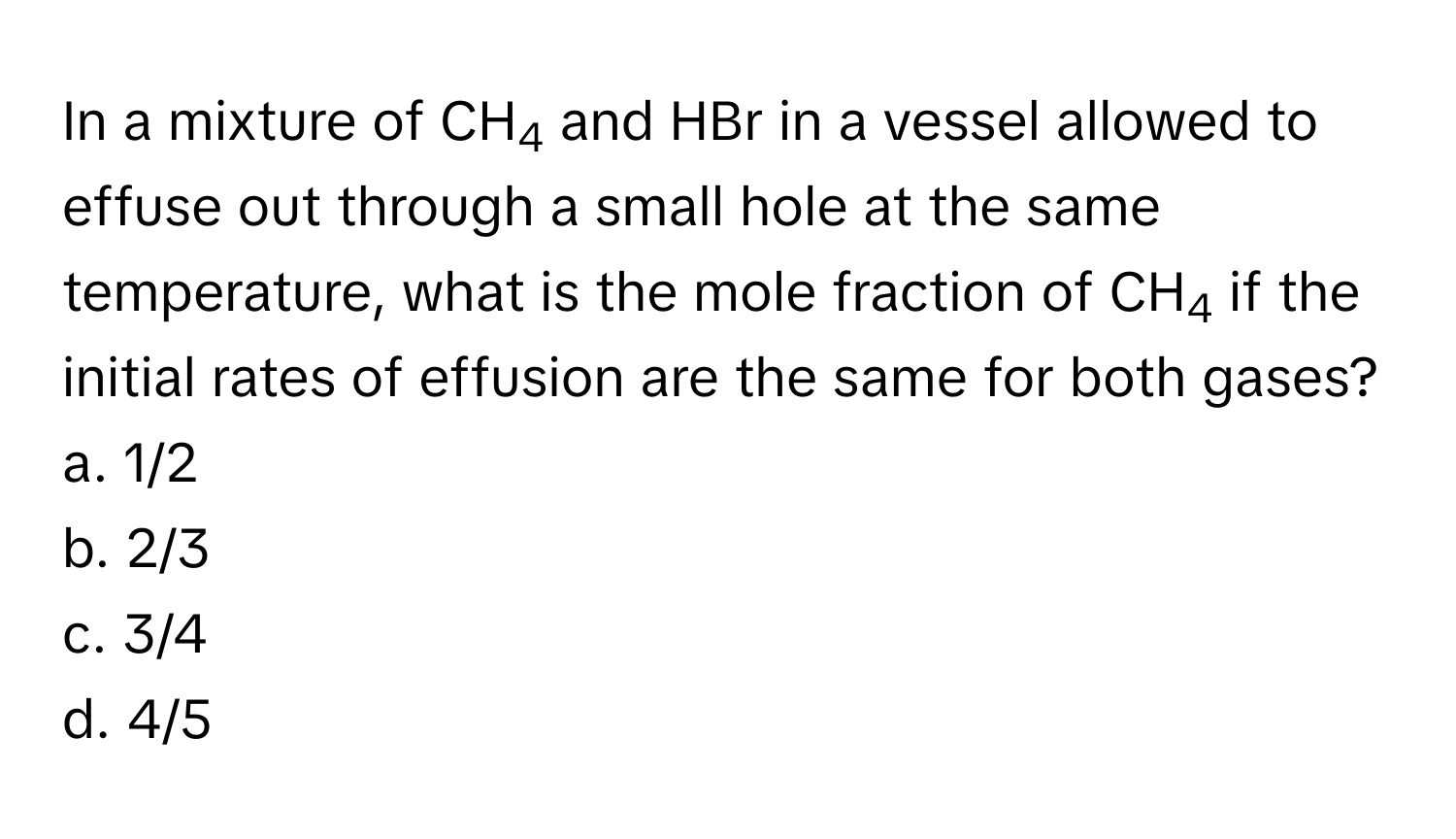 In a mixture of CH4 and HBr in a vessel allowed to effuse out through a small hole at the same temperature, what is the mole fraction of CH4 if the initial rates of effusion are the same for both gases? 
a. 1/2
b. 2/3
c. 3/4
d. 4/5