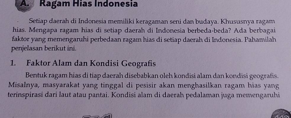 Ragam Hias Indonesia 
Setiap daerah di Indonesia memiliki keragaman seni dan budaya. Khususnya ragam 
hias. Mengapa ragam hias di setiap daerah di Indonesia berbeda-beda? Ada berbagai 
faktor yang memengaruhi perbedaan ragaın hias di setiap daerah di Indonesia. Pahamilah 
penjelasan berikut ini. 
1. Faktor Alam dan Kondisi Geografis 
Bentuk ragam hias di tiap daerah disebabkan oleh kondisi alam dan kondisi geografis. 
Misalnya, masyarakat yang tinggal di pesisir akan menghasilkan ragam hias yang 
terinspirasi dari laut atau pantai. Kondisi alam di daerah pedalaman juga memengaruhi