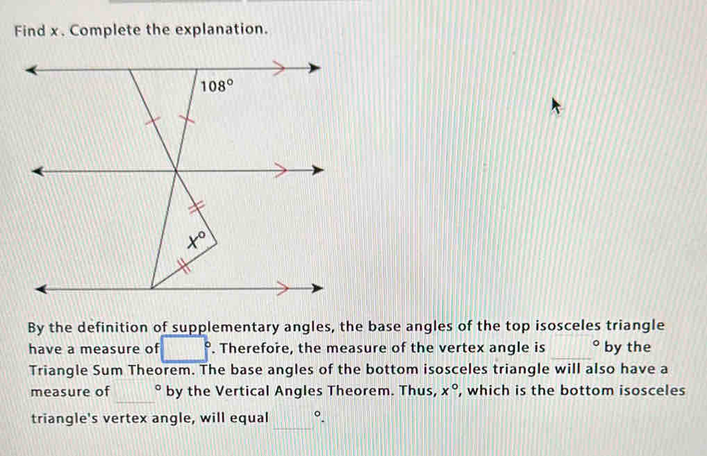 Find x. Complete the explanation.
By the definition of supplementary angles, the base angles of the top isosceles triangle
have a measure of □°. Therefore, the measure of the vertex angle is _° by the
Triangle Sum Theorem. The base angles of the bottom isosceles triangle will also have a
_
measure of° by the Vertical Angles Theorem. Thus, x° , which is the bottom isosceles
_
triangle's vertex angle, will equal°