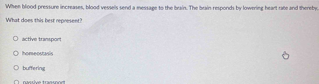 When blood pressure increases, blood vessels send a message to the brain. The brain responds by lowering heart rate and thereby,
What does this best represent?
active transport
homeostasis
buffering
passive transport