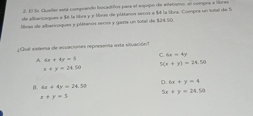 El Sr. Queller está comprando bocadillos para el equipo de atletismo, el compra x libras
de albaricoques a $6 la libra y y libras de plátanos secos a $4 la libra. Compra un total de 5
libras de albaricoques y plátanos secos y gasta un total de $24.50.
¿Qué sistema de ecuaciones representa esta situación?
A. 6x+4y=5 C. 6x=4y
5(x+y)=24.50
x+y=24.50
D. 6x+y=4
B. 6x+4y=24.50
5x+y=24.50
x+y=5