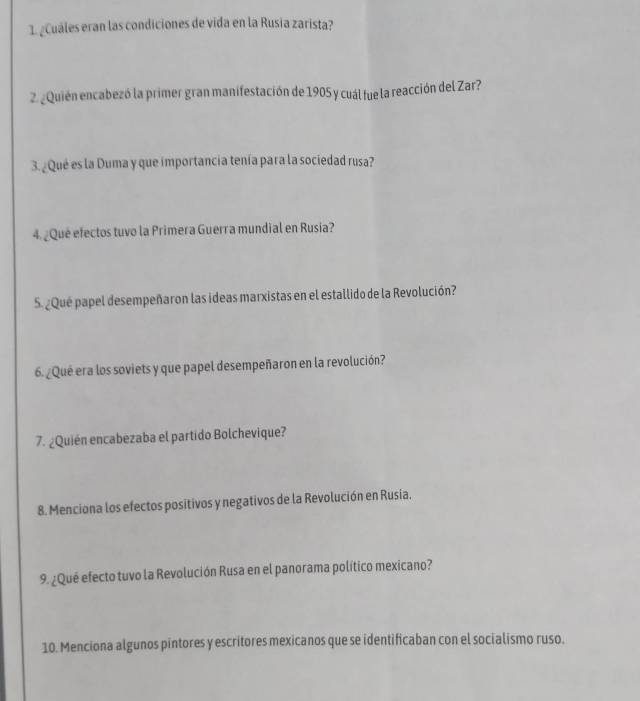 ¿Cuáles eran las condiciones de vida en la Rusia zarista? 
2. ¿Quién encabezó la primer gran manifestación de 1905 y cuál fue la reacción del Zar? 
3. ¿Qué es la Duma y que importancia tenía para la sociedad rusa? 
4.¿Qué efectos tuvo la Primera Guerra mundial en Rusia? 
5. ¿Qué papel desempeñaron las ideas marxistas en el estallido de la Revolución? 
6. ¿Qué era los soviets y que papel desempeñaron en la revolución? 
7. ¿Quién encabezaba el partido Bolchevique? 
8. Menciona los efectos positivos y negativos de la Revolución en Rusia. 
9. ¿Qué efecto tuvo la Revolución Rusa en el panorama político mexicano? 
10. Menciona algunos pintores y escritores mexicanos que se identificaban con el socialismo ruso.