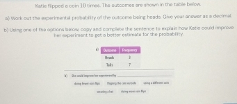 Katie flipped a coin 10 times. The outcomes are shown in the table below. 
a) Work out the experimental probability of the outcome being heads. Give your answer as a decimal. 
b) Using one of the options below, copy and complete the sentence to explain how Katie could improve 
her experiment to get a better estimate for the probability. 
k) She-coulal improve her-expeniment fy_ 
Hoy towen soin tips ipping tha cain mutih vting a diffrennt c00s 
weaning;s hat Hoing mone sain Bya