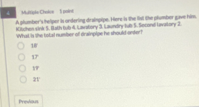 A plumber's helper is ordering drainpipe. Here is the list the plumber gave him.
Kitchen sink 5. Bath tub 4. Lavatory 3. Laundry tub 5. Second lavatory 2.
What is the total number of drainpipe he should order?
18°
17°
19°
21°
Previous