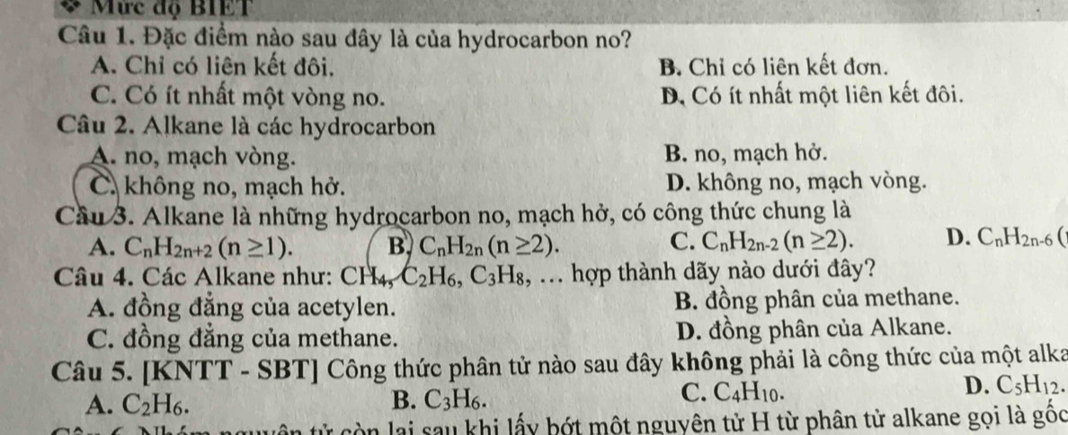 Mức độ BIET
Câu 1. Đặc điểm nào sau đây là của hydrocarbon no?
A. Chỉ có liên kết đôi. B. Chỉ có liên kết đơn.
C. Có ít nhất một vòng no. D. Có ít nhất một liên kết đôi.
Câu 2. Alkane là các hydrocarbon
A. no, mạch vòng. B. no, mạch hở.
C. không no, mạch hở. D. không no, mạch vòng.
Cầu 3. Alkane là những hydrocarbon no, mạch hở, có công thức chung là
A. C_nH_2n+2(n≥ 1). B. C_nH_2n(n≥ 2). C. C_nH_2n-2(n≥ 2). D. C_nH_2n-6(
Câu 4. Các Alkane như: CH4, C_2H_6, C_3H_8,. .. hợp thành dãy nào dưới đây?
A. đồng đẳng của acetylen. B. đồng phân của methane.
C. đồng đẳng của methane. D. đồng phân của Alkane.
Câu 5. [KNTT - SBT] Công thức phân tử nào sau đây không phải là công thức của một alka
A. C_2H_6. B. C_3H_6.
C. C_4H_10.
D. C_5H_12. 
tên tử còn lai sau khi lấy bớt một nguyên tử H từ phân tử alkane gọi là gốc