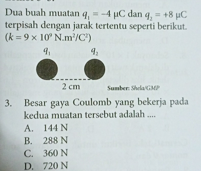 Dua buah muatan q_1=-4mu C dan q_2=+8mu C
terpisah dengan jarak tertentu seperti berikut.
(k=9* 10^9N.m^2/C^2)
umber: Shela/GMP
3. Besar gaya Coulomb yang bekerja pada
kedua muatan tersebut adalah ....
A. 144 N
B. 288 N
C. 360 N
D. 720 N