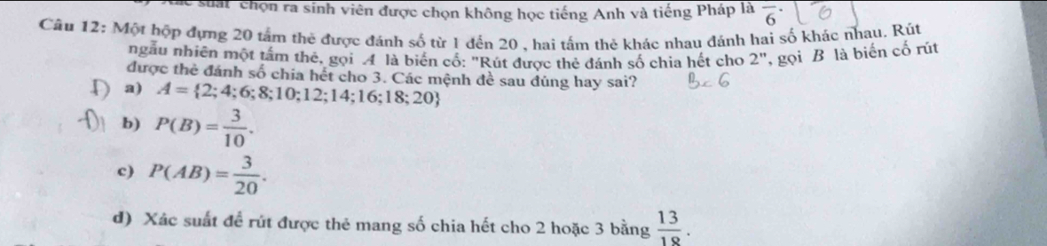 Cc suat chọn ra sinh viên được chọn không học tiếng Anh và tiếng Pháp là overline 6^((·) 
Câu 12: Một hộp đựng 20 tấm thẻ được đánh số từ 1 đến 20 , hai tấm thẻ khác nhau đánh hai số khác nhau. Rút
ngẫu nhiên một tấm thể, gọi 4 là biên cổ: "Rút được thẻ đánh số chia hết cho 2 ', gọi B là biến cố rút
được thẻ đánh số chia hét cho 3. Các mệnh đề sau đúng hay sai?
a) A= 2;4;6;8;10;12;14;16;18;20)
b) P(B)= 3/10 .
c) P(AB)= 3/20 .
d) Xác suất để rút được thẻ mang số chia hết cho 2 hoặc 3 bằng  13/18 .