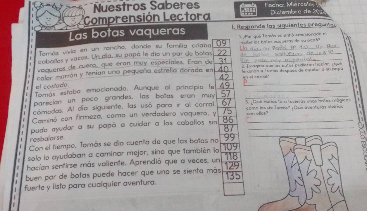 Nuestros Saberes Fecha: Miércoles 
Comprensión Lectora 
Diciembre de 202 
I. Responde las siguientes preguntas. 
Las botas vaqueras 
1. ¿Por qué Tomás se sintió emocionado al 

Tomás vivía en un rancho, donde su familia criaba 09 recibir las botas vaqueras de su papá? 
caballos y vacas. Un día, su papá le dio un par de botas 22 _ 

1 
vaqueras de cuero, que eran muy especiales. Eran de 31 _ 
color marrón y tenían una pequeña estrella dorada en 40 2. Imagina que las botas pudieran hablar, ¿que 1
le dirían a Tomás después de ayudar a su papá
42 en el corral? 
1 
el costado. 
Tomás estaba emocionado. Aunque al principio le 49 __ 
parecían un poco grandes, las botas eran muy 57 _ 

cómodas. Al día siguiente, las usó para ir al corral. 67 3. ¿Qué harías tú si tuvieras unas botas mágicas 1 
como las de Tomás? ¿Qué aventuras vivirías 1
Caminó con firmeza, como un verdadero vaquero, y 75 con ellas? 
1 
_ 
pudo ayudar a su papá a cuidar a los caballos sin 86 _ 
resbalarse. 87 _ 
Con el tiempo, Tomás se dio cuenta de que las botas no 99 _ 
solo lo ayudaban a caminar mejor, sino que también lo 109
118
hacían sentirse más valiente. Aprendió que a veces, un 129
buen par de botas puede hacer que uno se sienta más 135
fuerte y listo para cualquier aventura.