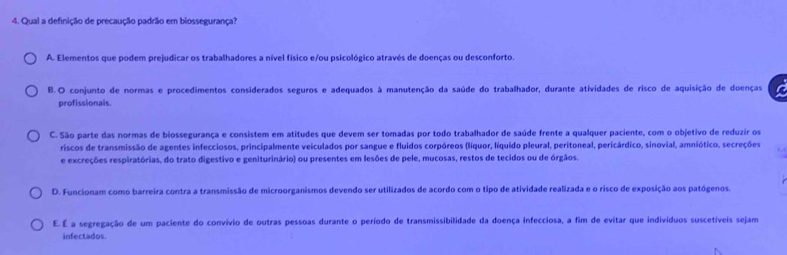 Qual a definição de precaução padrão em biossegurança?
A. Elementos que podem prejudicar os trabalhadores a nível físico e/ou psicológico através de doenças ou desconforto.
B.O conjunto de normas e procedimentos considerados seguros e adequados à manutenção da saúde do trabalhador, durante atividades de risco de aquisição de doenças a
profissionais.
C. São parte das normas de biossegurança e consistem em atitudes que devem ser tomadas por todo trabalhador de saúde frente a qualquer paciente, com o objetivo de reduzir os
riscos de transmissão de agentes infecciosos, principalmente veiculados por sangue e fluidos corpóreos (líquor, líquido pleural, peritoneal, pericárdico, sinovial, amniótico, secreções

e excreções respiratórias, do trato digestivo e geniturinário) ou presentes em lesões de pele, mucosas, restos de tecidos ou de órgãos.
D. Funcionam como barreira contra a transmissão de microorganismos devendo ser utilizados de acordo com o tipo de atividade realizada e o risco de exposição aos patógenos.
E. É a segregação de um paciente do convívio de outras pessoas durante o período de transmissibilidade da doença infecciosa, a fim de evitar que indivíduos suscetíveis sejam
infectados.