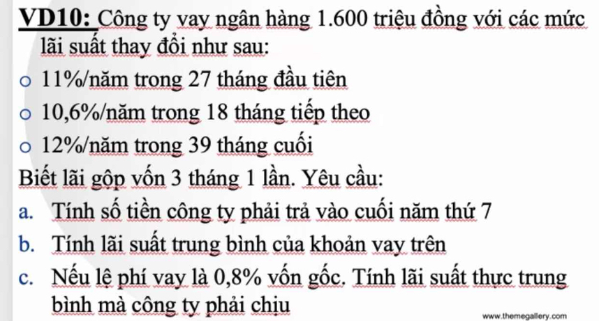 VD10: Công ty vay ngân hàng 1.600 triệu đồng với các mức 
lãi suất thay đồi như sau:
11% /năm trong 27 tháng đầu tiên
10,6% /năm trong 18 tháng tiếp theo
12% /năm trong 39 tháng cuối 
Biết lãi gộp vốn 3 tháng 1 lần. Yêu cầu: 
a. Tính số tiền công ty phải trả vào cuối năm thứ 7
b. Tính lãi suất trung bình của khoản vay trên 
c. Nếu lệ phí vay là 0,8% vốn gốc. Tính lãi suất thực trung 
bình mà công ty phải chịu 
www.themegallery. com