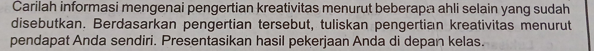 Carilah informasi mengenai pengertian kreativitas menurut beberapa ahli selain yang sudah 
disebutkan. Berdasarkan pengertian tersebut, tuliskan pengertian kreativitas menurut 
pendapat Anda sendiri. Presentasikan hasil pekerjaan Anda di depan kelas.