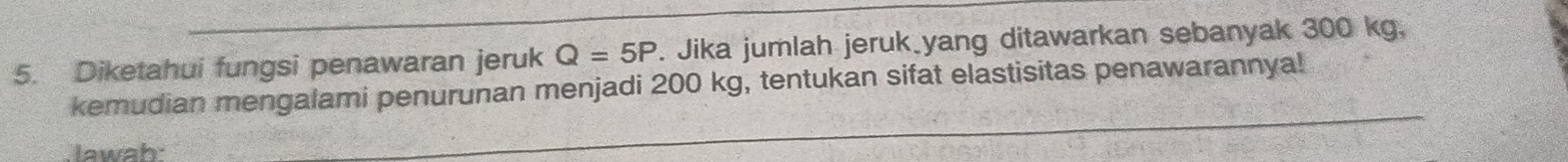 Diketahui fungsi penawaran jeruk Q=5P. Jika jumlah jeruk yang ditawarkan sebanyak 300 kg, 
kemudian mengalami penurunan menjadi 200 kg, tentukan sifat elastisitas penawarannya! 
lawab: