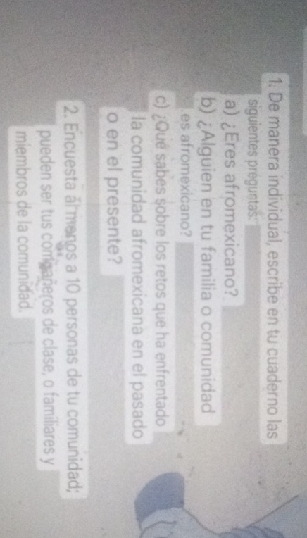 De manera individual, escribe en tu cuaderno las 
siguientes preguntas: 
a) ¿Eres afromexicano? 
b) ¿Alguien en tu familia o comunidad 
es afromexicano? 
c) ¿Qué sabes sobre los retos que ha enfrentado 
la comunidad afromexicana en el pasado 
o en el presente? 
2. Encuesta al menos a 10 personas de tu comunidad; 
pueden ser tus compañeros de clase, o familiares y 
miembros de la comunidad.