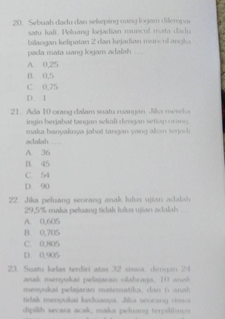 Sebuah dadu dan sekeping uang logam dilempar
satu kali. Peluang kejadian muncul mata dadu
bilangan kelipatan 2 dan kejadian muncul angka
pada mata uang logam adalah .
A. 0,25
B. 0,5
C. 0,75
D. 1
21. Ada 10 orang dalam suatu ruangan. Jika mereka
ingin berjabat tangan sekali dengan setiap orang,
maka banyaknya jabat tangan yang akan terjadi 
adalah …
A. 36
B. 45
C. 54
D. 90
22. Jika peluang seorang anak lulus ujian adalah
29,5% maka peluang tidak lulus ujian adalah ....
A. 0,605
B. 0,705
C. 0,805
D. 0,905
23. Suatu kelas terdiri atas 32 siswa, dengan 24
anak menyukai pelajaran olahraga, 10 anak
menyukai pelajaran matematika, dan 6 anak
tidak menyukai keduanya. Jika seorang siswa
dipilih secara acak, maka peluang terpilihnya