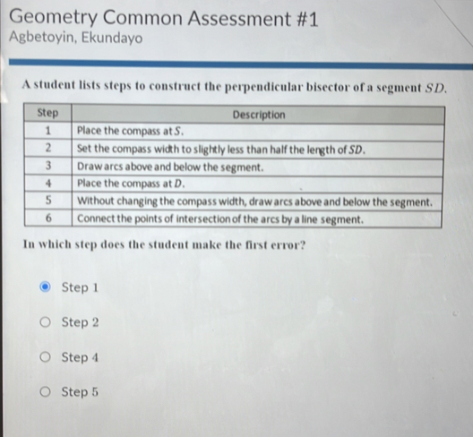 Geometry Common Assessment #1
Agbetoyin, Ekundayo
A student lists steps to construct the perpendicular bisector of a segment SD.
In which step does the student make the first error?
Step 1
Step 2
Step 4
Step 5