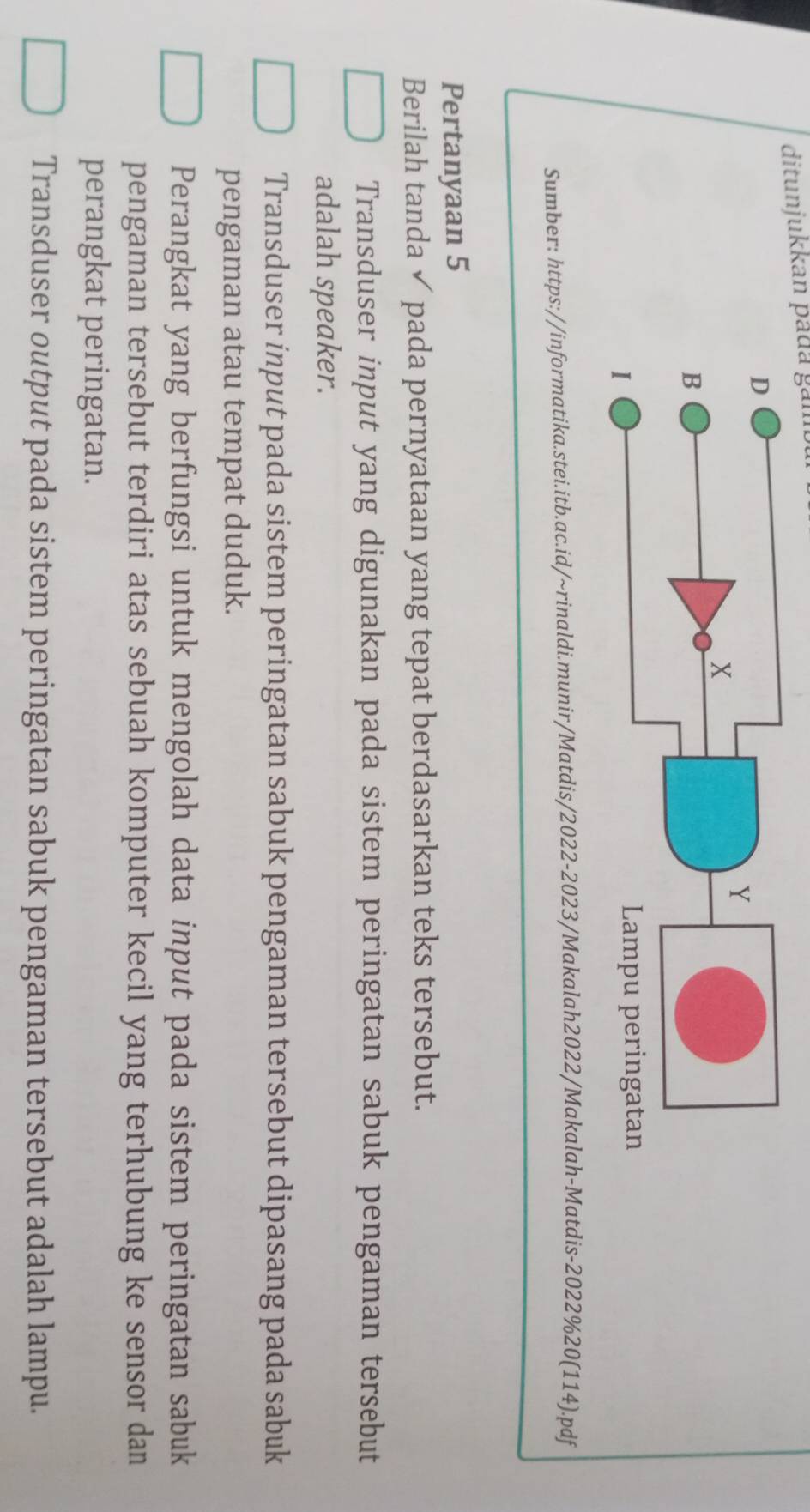ditunjukkan pada gam
Sumber: https://informatika.stei.itb.ac.id/~rinaldi.munir/Matdis/2022-2023/Makalah2022/Makalah-Matdis-2022%20(114).pdf
Pertanyaan 5
Berilah tanda ✓ pada pernyataan yang tepat berdasarkan teks tersebut.
Transduser input yang digunakan pada sistem peringatan sabuk pengaman tersebut
adalah speaker.
Transduser input pada sistem peringatan sabuk pengaman tersebut dipasang pada sabuk
pengaman atau tempat duduk.
Perangkat yang berfungsi untuk mengolah data input pada sistem peringatan sabuk
pengaman tersebut terdiri atas sebuah komputer kecil yang terhubung ke sensor dan
perangkat peringatan.
Transduser output pada sistem peringatan sabuk pengaman tersebut adalah lampu.