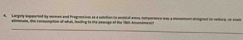 Largely supported by women and Progressives as a solution to societal woes, temperance was a movement designed to reduce, or even 
eliminate, the consumption of what, leading to the passage of the 18th Amendment? 
_