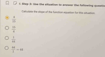 Use the situation to answer the following questio
Calculate the slope of the function equation for this situation.
 4/15 
 15/4 
 1/44 
 44/1 =44