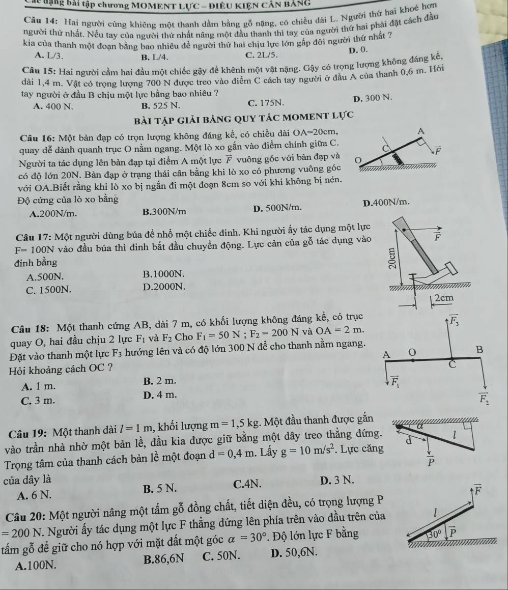 Các dạng bài tập chương MOMENT LựC - ĐIÊU KIỆN CÂN BANG
Câu 14: Hai người cùng khiêng một thanh dầm bằng gỗ nặng, có chiều dài L. Người thứ hai khoẻ hơn
người thứ nhất. Nếu tay của người thứ nhất nâng một đầu thanh thì tay của người thứ hai phải đặt cách đầu
kia của thanh một đoạn bằng bao nhiêu đề người thứ hai chịu lực lớn gấp đôi người thứ nhất ?
A. L/3. B. L/4. C. 2L/5. D. 0.
Câu 15: Hai người cầm hai đầu một chiếc gậy để khênh một vật nặng. Gậy có trọng lượng không đáng kể,
dài 1,4 m. Vật có trọng lượng 700 N được treo vào điểm C cách tay người ở đầu A của thanh 0,6 m. Hỏi
tay người ở đầu B chịu một lực bằng bao nhiêu ?
A. 400 N. B. 525 N. C. 175N. D. 300 N.
bài tập giải bảnG qUy táC mOMENT lực
Câu 16: Một bàn đạp có trọn lượng không đáng kể, có chiều dài OA=20cm, A
quay dễ dành quanh trục O nằm ngang. Một lò xo gắn vào điểm chính giữa C. C vector F
Người ta tác dụng lên bàn đạp tại điểm A một lực vector F vuông góc với bàn đạp và
có độ lớn 20N. Bàn đạp ở trạng thái cân bằng khi lò xo có phương vuông góc
với OA.Biết rằng khi lò xo bị ngắn đi một đoạn 8cm so với khi không bị nén.
Độ cứng của lò xo bằng
A.200N/m. B.300N/m D. 500N/m. D.400N/m.
Câu 17: Một người dùng búa để nhồ một chiếc đinh. Khi người ấy tác dụng một lự
F=100N vào đầu búa thì đinh bắt đầu chuyền động. Lực cản của gỗ tác dụng và
đinh bằng
A.500N. B.1000N.
C. 1500N. D.2000N.
Câu 18: Một thanh cứng AB, dài 7 m, có khối lượng không đáng khat e , có trục
quay O, hai đầu chịu 2 lực F_1 và F_2 Cho F_1=50N; F_2=200N và OA=2m.
Đặt vào thanh một lực F_3 hướng lên và có độ lớn 300 N để cho thanh nằm ngang.
Hỏi khoảng cách OC ?
A. 1 m. B. 2 m.
C. 3 m. D. 4 m.
Câu 19: Một thanh dài l=1m , khối lượng m=1,5kg :. Một đầu thanh được gắn
a
vào trần nhà nhờ một bản lề, đầu kia được giữ bằng một dây treo thẳng đứng. d l
Trọng tâm của thanh cách bản lề một đoạn d=0,4m. Lấy g=10m/s^2. Lực căng
 downarrow /P 
của dây là D. 3 N.
A. 6 N. B. 5 N. C.4N.
Câu 20: Một người nâng một tấm gỗ đồng chất, tiết diện đều, có trọng lượng P
=200N T. Người ấy tác dụng một lực F thẳng đứng lên phía trên vào đầu trên của 
tấm gỗ để giữ cho nó hợp với mặt đất một góc alpha =30°. Độ lớn lực F bằng
A.100N. B.86,6N C. 50N. D. 50,6N.
