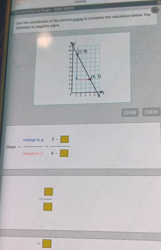 Learnong
0
, 
Intraduction to Slope - Item 32602
Use the coordinates of the plotted points to complete the calculation below. Pay
attention to negative signs.
CLEAR CHECK
Slope = changeiny/changeinx = (3-□ )/4-□  
= □ /□  
=□