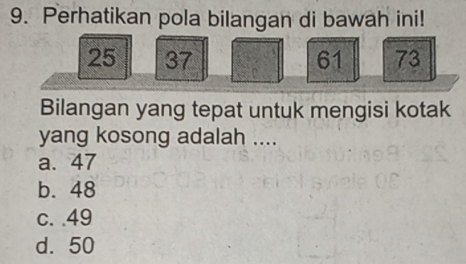 Perhatikan pola bilangan di bawah ini!
25 37 61 73
Bilangan yang tepat untuk mengisi kotak
yang kosong adalah ....
a. 47
b. 48
c. . 49
d. 50