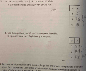 Use the equation y= 5/2 x to complete the table.
Is y proportional to x? Explain why or why not.
b. Use the equation y=3.2x+5 to complete the table.
is y proportional to x? Explain why or why not.
x y
1
2
4
4. To transmit information on the internet, large files are broken into packets of smaller
sizes. Each packet has 1,500 bytes of information. An equation relating packets to