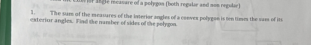 exterior angle measure of a polygon (both regular and non regular) 
1. The sum of the measures of the interior angles of a convex polygon is ten times the sum of its 
exterior angles. Find the number of sides of the polygon.