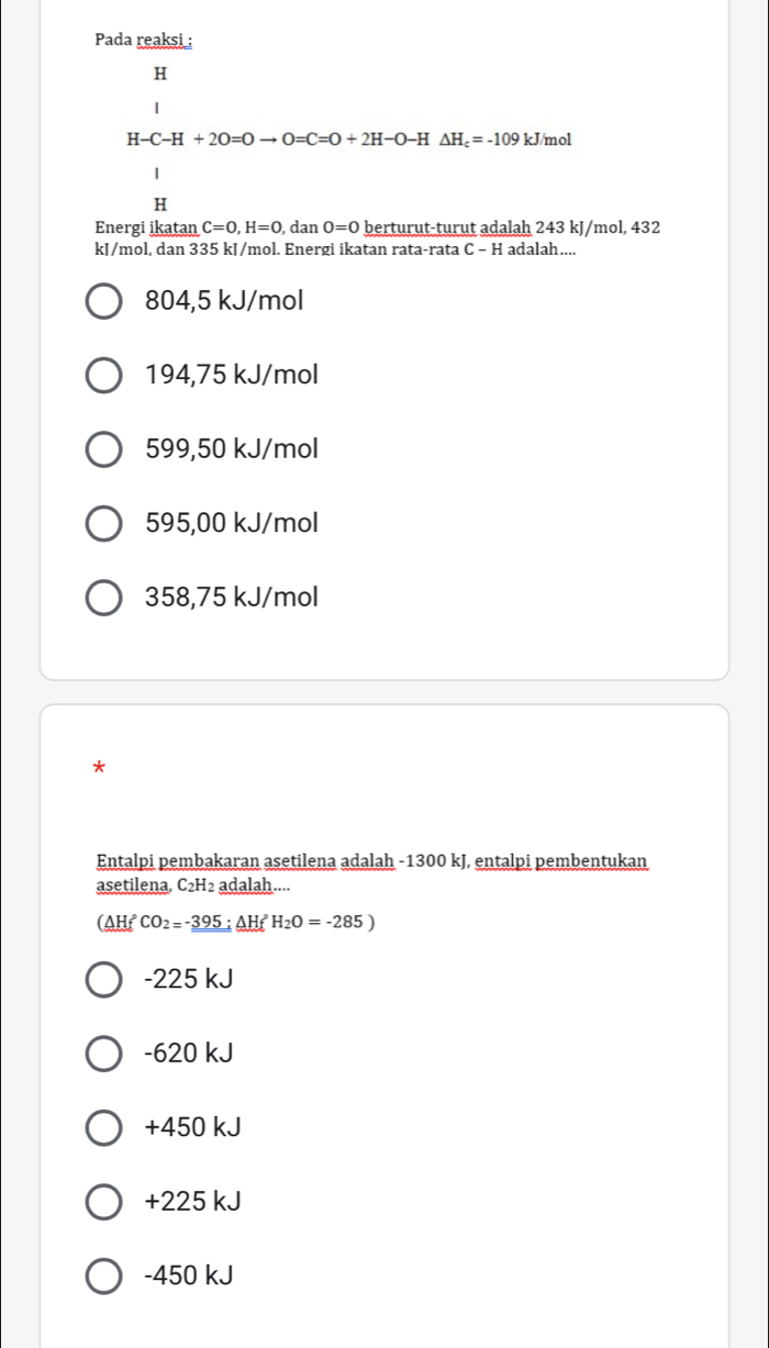 Pada reaksi :
H
H-C-H+2O=Oto O=C=O+2H-O-H△ H_c=-109 kJ/mol
1
H
Energi ikatan C=0, H=0 , dan 0=0 berturut-turut adalah 243 kJ/mol, 432
kJ/mol, dan 335 kJ/mol. Energi ikatan rata-rata C - H adalah....
804,5 kJ/mol
194,75 kJ/mol
599,50 kJ/mol
595,00 kJ/mol
358,75 kJ/mol
*
Entalpi pembakaran asetilena adalah -1300 kJ, entalpi pembentukan
asetilena, C₂H2 adalah....
(△ HfCO_2=-395:△ HfH_2O=-285)
-225 kJ
-620 kJ
+450 kJ
+225 kJ
-450 kJ