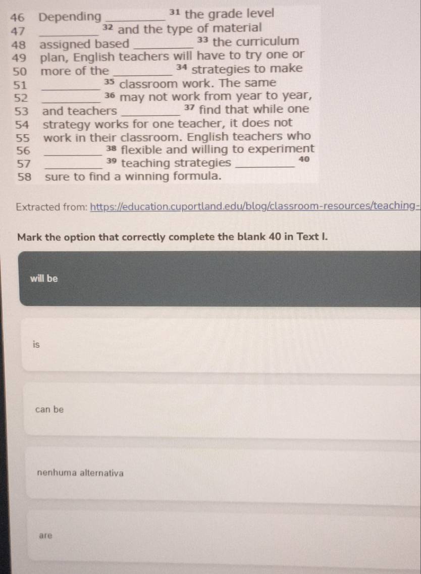 46 Depending _³1 the grade level
47 _³² and the type of material
48 assigned based _33 the curriculum
49 plan, English teachers will have to try one or
34
50 more of the _strategies to make
51 _³5 classroom work. The same
52 _ 36 may not work from year to year,
53 and teachers _ 37 find that while one
54 strategy works for one teacher, it does not
55 work in their classroom. English teachers who
56 _ 38 flexible and willing to experiment
57 _ 39 teaching strategies_
40
58 sure to find a winning formula.
Extracted from: https://education.cuportland.edu/blog/classroom-resources/teaching-
Mark the option that correctly complete the blank 40 in Text I.
will be
is
can be
nenhuma alternativa
are