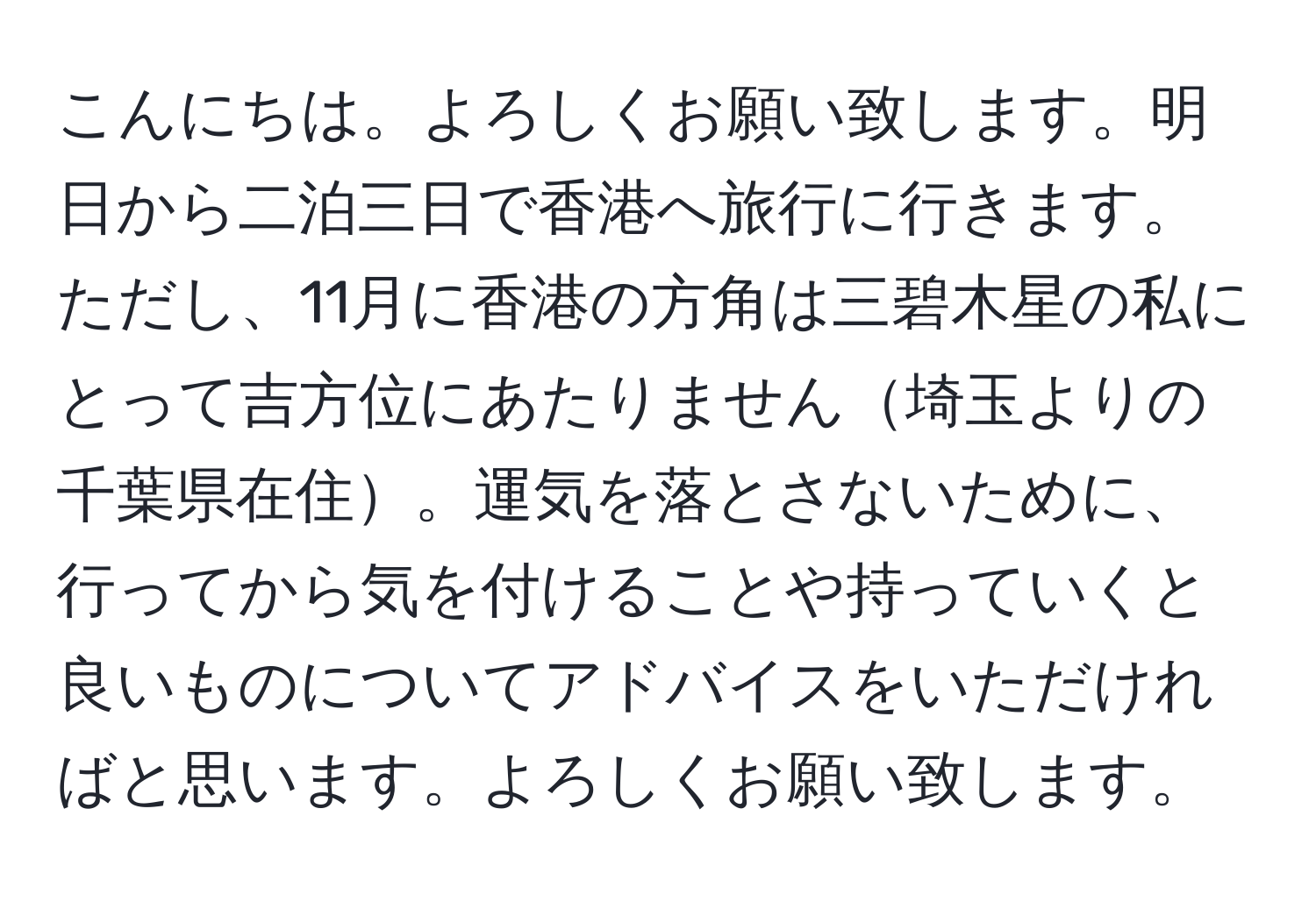 こんにちは。よろしくお願い致します。明日から二泊三日で香港へ旅行に行きます。ただし、11月に香港の方角は三碧木星の私にとって吉方位にあたりません埼玉よりの千葉県在住。運気を落とさないために、行ってから気を付けることや持っていくと良いものについてアドバイスをいただければと思います。よろしくお願い致します。