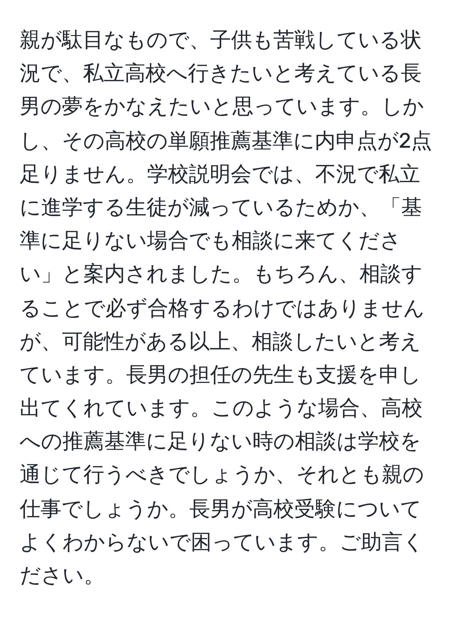 親が駄目なもので、子供も苦戦している状況で、私立高校へ行きたいと考えている長男の夢をかなえたいと思っています。しかし、その高校の単願推薦基準に内申点が2点足りません。学校説明会では、不況で私立に進学する生徒が減っているためか、「基準に足りない場合でも相談に来てください」と案内されました。もちろん、相談することで必ず合格するわけではありませんが、可能性がある以上、相談したいと考えています。長男の担任の先生も支援を申し出てくれています。このような場合、高校への推薦基準に足りない時の相談は学校を通じて行うべきでしょうか、それとも親の仕事でしょうか。長男が高校受験についてよくわからないで困っています。ご助言ください。