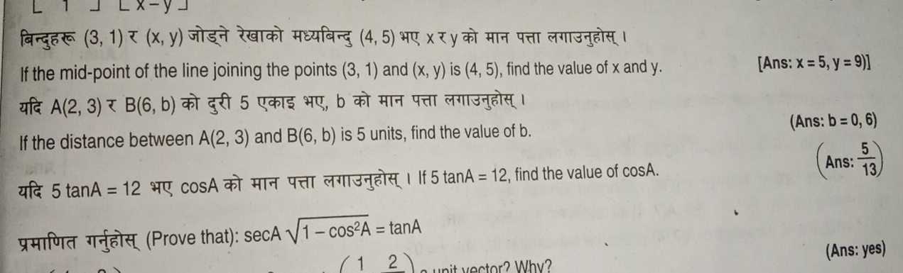 underline x-y. 
बिन्दुह रू (3,1) (4,5) भए χ र уको मान पत्ता लगाउनुहोस् । 
If the mid-point of the line joining the points (3,1) and (x,y) is (4,5) , find the value of x and y. [Ans: x=5,y=9)]
यदि A(2,3) र B(6,b) को दुरी 5 एकाइ भए, b को मान पत्ता लगाउनुहोस् । 
If the distance between A(2,3) and B(6,b) is 5 units, find the value of b. (Ans: b=0,6)
(Ans : 5/13 )
यदि 5tan A=12 भए cos A को मान पत्ता लगाउनुहोस्। ः 5+2 ar A=12 , find the value of cos A
प्रमाणित गर्नुहोस् (Prove that): sec Asqrt(1-cos^2A)=tan A
(12) e ctor? Why? (Ans: yes)