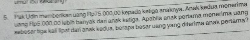 lumur ibu Sekarang ? 
5. Pak Udin memberikan uang Rp75.000,00 kepada ketiga anaknya. Anak kedua menerima 
uang Rp5.000,00 lebih banyak dari anak ketiga. Apabila anak pertama menerima uang 
sebesar tiga kali lipat dari anak kedua, berapa besar uang yang diterima anak pertama?