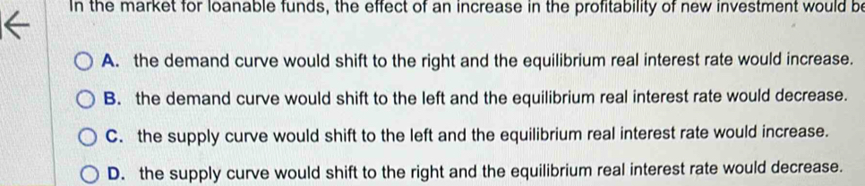 In the market for loanable funds, the effect of an increase in the profitability of new investment would be
A. the demand curve would shift to the right and the equilibrium real interest rate would increase.
B. the demand curve would shift to the left and the equilibrium real interest rate would decrease.
C. the supply curve would shift to the left and the equilibrium real interest rate would increase.
D. the supply curve would shift to the right and the equilibrium real interest rate would decrease.