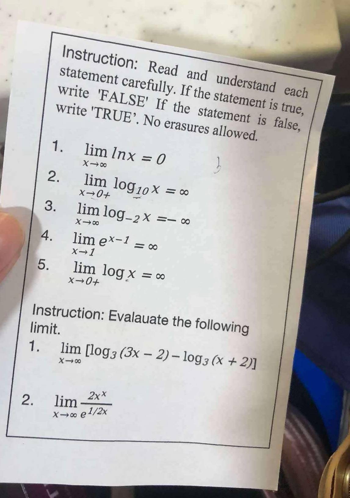 Instruction: Read and understand each 
statement carefully. If the statement is true, 
write 'FALSE' If the statement is false, 
write 'TRUE’. No erasures allowed. 
1. limlimits _xto ∈fty ln x=0
2. limlimits _xto 0+log __ 10x=∈fty
3. limlimits _xto ∈fty log _-2x=-∈fty
4. limlimits _xto 1e^(x-1)=∈fty
5. limlimits _xto 0+log x=∈fty
Instruction: Evalauate the following 
limit. 
1. limlimits _xto ∈fty [log _3(3x-2)-log _3(x+2)]
2. limlimits _xto ∈fty  2x^x/e^(1/2x) 