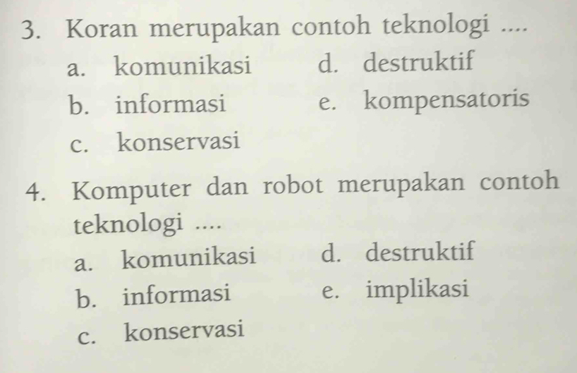 Koran merupakan contoh teknologi ....
a. komunikasi d. destruktif
b. informasi e. kompensatoris
c. konservasi
4. Komputer dan robot merupakan contoh
teknologi ....
a. komunikasi d. destruktif
b. informasi e. implikasi
c. konservasi