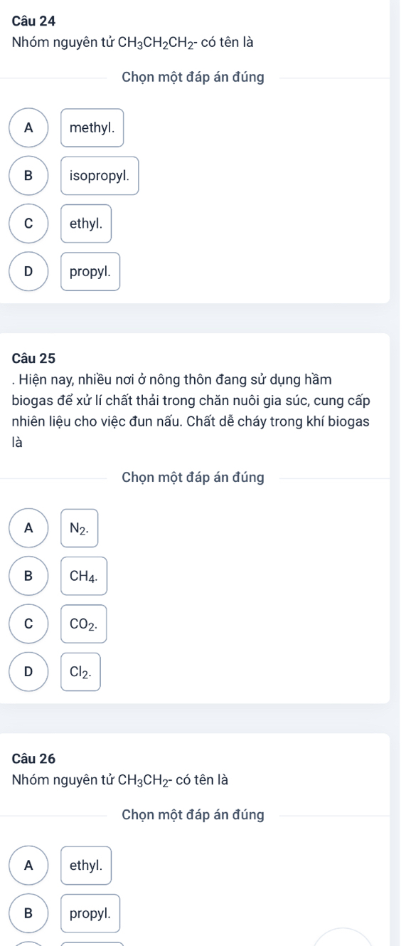 Nhóm nguyên tử CH_3CH_2CH_2- có tên là
Chọn một đáp án đúng
A methyl.
B isopropyl.
C ethyl.
D propyl.
Câu 25
. Hiện nay, nhiều nơi ở nông thôn đang sử dụng hầm
biogas để xử lí chất thải trong chăn nuôi gia súc, cung cấp
nhiên liệu cho việc đun nấu. Chất dễ cháy trong khí biogas
là
Chọn một đáp án đúng
A N_2.
B CH_4.
C CO_2.
D Cl_2. 
Câu 26
Nhóm nguyên tử CH_3CH_2^- có tên là
Chọn một đáp án đúng
A ethyl.
B propyl.