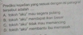 Prediksi kejadian yang sesuai dengan isi paragrai
tersebut adalah ....
A. tokoh ''aku'' mau segera pulang
B. tokoh "aku" mendapat ikan besar
C. tokoh 'aku” tidak mau memancing
D. tokoh "aku" membantu ibu memasak