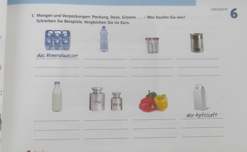 OBunGen 6 
c Mengen und Verpackungen: Packung, Dose, Gramm . . . - Was kaufen Sie wie? 
Schreiben Sie Beispiele. Vergleichen Sie im Kurs. 

__ 
_ 
das Mineralwasser 
_ 
__ 
_ 
_ 
_ 
_ 
_ 
τ
1 kg 500 g
_ 
__ 
der Apfelsaft 
_ 
_ 
_ 
_ 
_ 
_ 
_ 
_