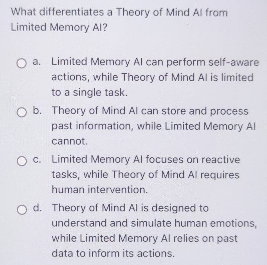 What differentiates a Theory of Mind AI from
Limited Memory AI?
a. Limited Memory AI can perform self-aware
actions, while Theory of Mind AI is limited
to a single task.
b. Theory of Mind AI can store and process
past information, while Limited Memory Al
cannot.
c. Limited Memory AI focuses on reactive
tasks, while Theory of Mind AI requires
human intervention.
d. Theory of Mind AI is designed to
understand and simulate human emotions,
while Limited Memory Al relies on past
data to inform its actions.