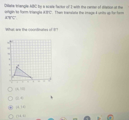 Dilate triangle ABC by a scale factor of 2 with the center of dilation at the
origin to form triangle ABC. Then translate the image 4 units up for form
A'B'C'. 
What are the coordinates of B'?
(4,10)
(2,4)
(4,14)
(14,6)