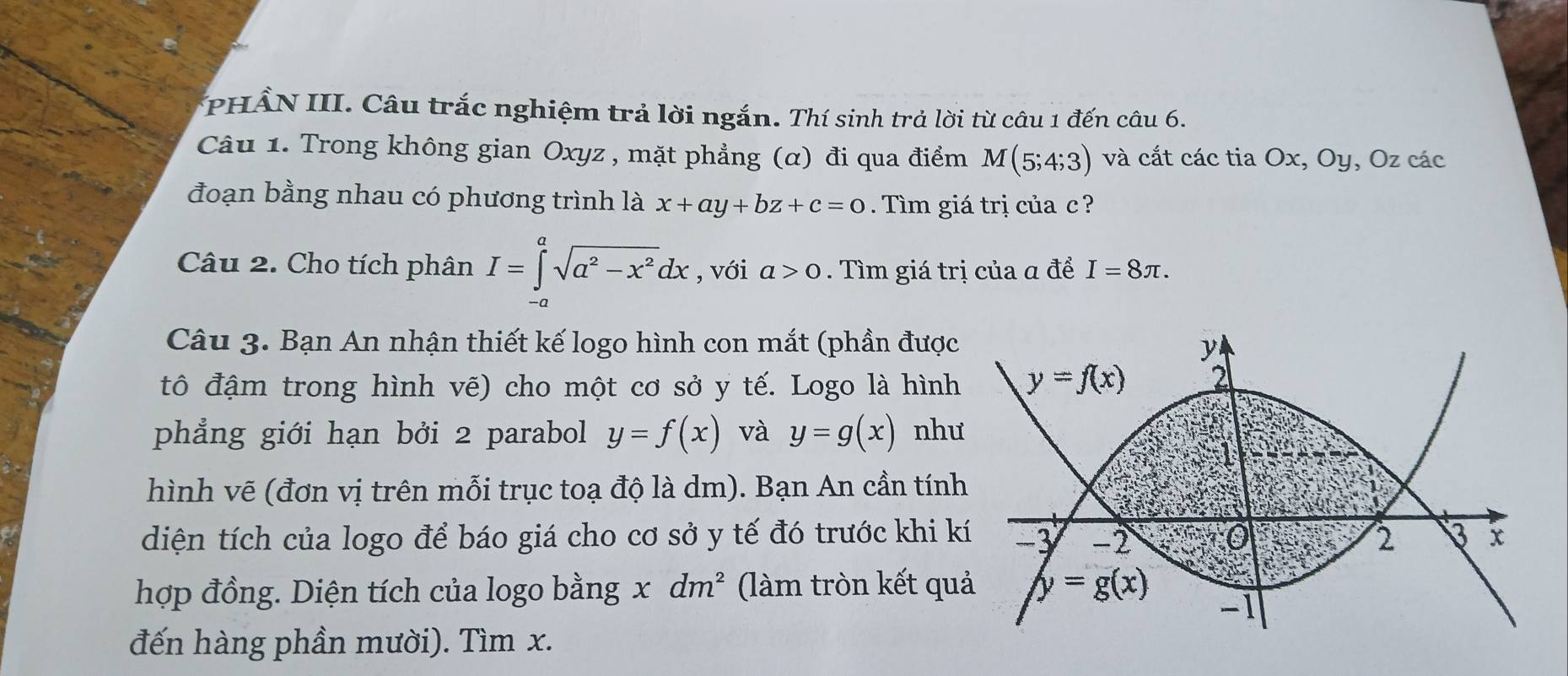 PHẨN III. Câu trắc nghiệm trả lời ngắn. Thí sinh trả lời từ câu 1 đến câu 6.
Câu 1. Trong không gian Oxyz , mặt phẳng (α) đi qua điểm M(5;4;3) và cắt các tia Ox, Oy, Oz các
đoạn bằng nhau có phương trình là x+ay+bz+c=0. Tìm giá trị của c ?
Câu 2. Cho tích phân I=∈tlimits^asqrt(a^2-x^2)dx , với a>0. Tìm giá trị của a để I=8π .
Câu 3. Bạn An nhận thiết kế logo hình con mắt (phần được
tô đậm trong hình vẽ) cho một cơ sở y tế. Logo là hình
phẳng giới hạn bởi 2 parabol y=f(x) và y=g(x) nh
hình vẽ (đơn vị trên mỗi trục toạ độ là dm). Bạn An cần tín
diện tích của logo để báo giá cho cơ sở y tế đó trước khi k
hợp đồng. Diện tích của logo bằng x dm^2 (làm tròn kết qu
đến hàng phần mười). Tìm x.