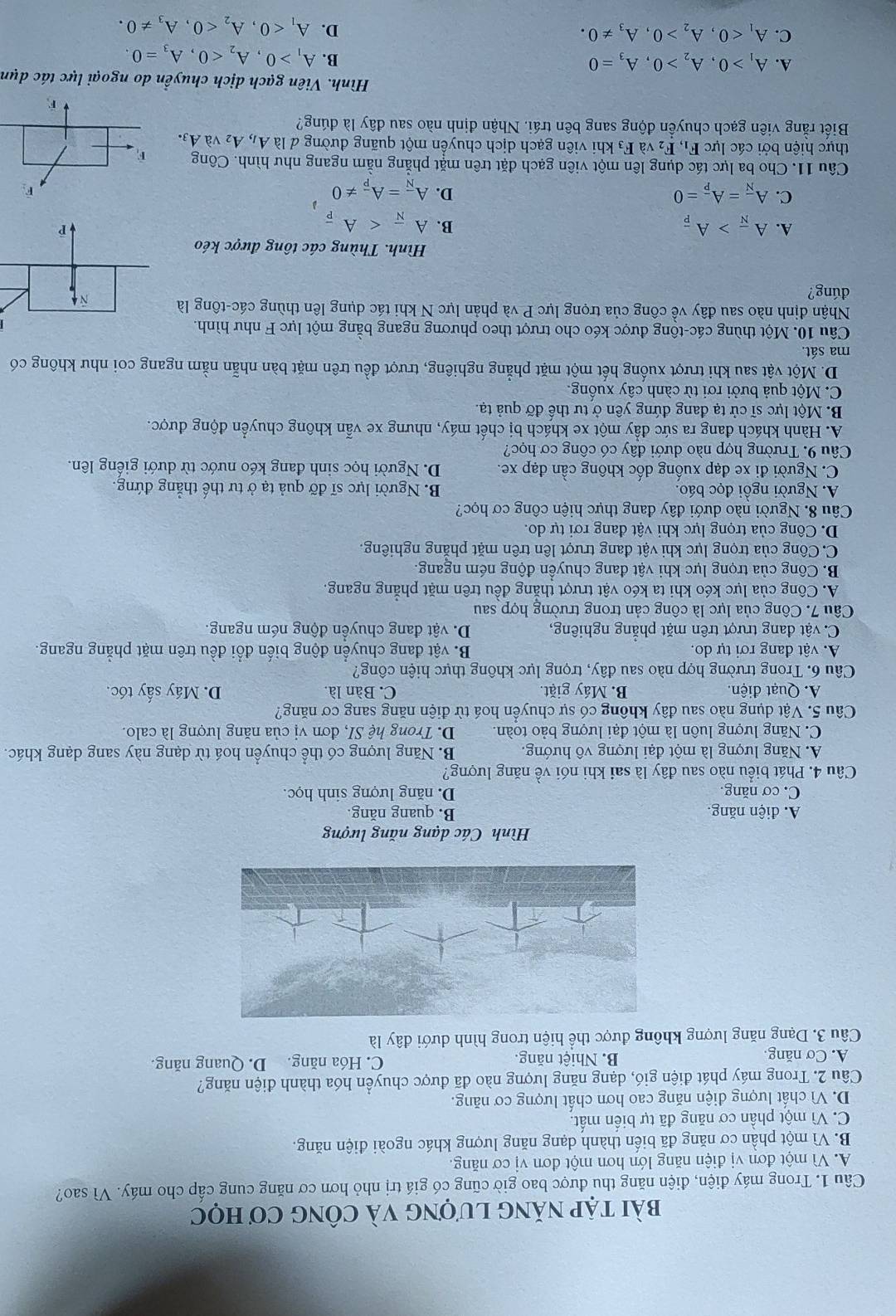 bài tập năng lượng và công Cơ học
Câu 1. Trong máy điện, điện năng thu được bao giờ cũng có giá trị nhỏ hơn cơ năng cung cấp cho máy. Vì sao?
A. Vì một đơn vị điện năng lớn hơn một đơn vị cơ năng.
B. Vì một phần cơ năng đã biến thành dạng năng lượng khác ngoài điện năng.
C. Vì một phần cơ năng đã tự biển mất.
D. Vì chất lượng điện năng cao hơn chất lượng cơ năng.
Câu 2. Trong máy phát điện gió, dạng năng lượng nào đã được chuyển hóa thành điện năng?
A. Cơ năng. B. Nhiệt năng. C. Hóa năng. D. Quang năng.
Câu 3. Dạng năng lượng không được thể hiện trong hình dưới đây là
Hình Các dạng năng lượng
A. điện năng. B. quang năng.
C. cơ năng. D. năng lượng sinh học.
Câu 4. Phát biểu nào sau đây là sai khi nói về năng lượng?
A. Năng lượng là một đại lượng vô hướng B. Năng lượng có thể chuyển hoá từ dạng này sang dạng khác.
C. Năng lượng luôn là một đại lượng bảo toàn. D. Trong hệ SI, đơn vị của năng lượng là calo.
Câu 5. Vật dụng nào sau đây không có sự chuyển hoá từ điện năng sang cơ năng?
A. Quạt điện. B. Máy giặt. C. Bàn là. D. Máy sấy tóc.
Câu 6. Trong trường hợp nào sau đây, trọng lực không thực hiện công?
A. vật đang rơi tự do. B. vật đang chuyển động biến đổi đều trên mặt phẳng ngang.
C. vật đang trượt trên mặt phẳng nghiêng, D. vật đang chuyền động ném ngang.
Câu 7. Công của lực là công cản trong trường hợp sau
A. Công của lực kéo khi ta kéo vật trượt thắng đều trên mặt phẳng ngang.
B. Công của trọng lực khi vật đang chuyển động ném ngang.
C. Công của trọng lực khi vật đang trượt lên trên mặt phăng nghiêng.
D. Công của trọng lực khi vật đang rơi tự do.
Câu 8. Người nào dưới đây đang thực hiện công cơ học?
A. Người ngồi đọc báo. B. Người lực sĩ đỡ quả tạ ở tư thế thẳng đứng.
C. Người đi xe đạp xuống dốc không cần đạp xe. D. Người học sinh đang kéo nước từ dưới giếng lên.
Câu 9. Trường hợp nào dưới đây có công cơ học?
A. Hành khách đang ra sức đẩy một xe khách bị chết máy, nhưng xe vẫn không chuyển động được.
B. Một lực sĩ cử tạ đang đứng yên ở tư thế đỡ quả tạ.
C. Một quả bưởi rơi từ cành cây xuống.
D. Một vật sau khi trượt xuống hết một mặt phẳng nghiêng, trượt đều trên mặt bàn nhẫn nằm ngang coi như không có
ma sát.
Câu 10. Một thùng các-tông được kéo cho trượt theo phương ngang bằng một lực F như hình.
Nhận định nào sau đây về công của trọng lực P và phản lực N khi tác dụng lên thùng các-tông là
dúng?
Hình. Thùng các tông được kéo
A. A_overline N>A_overline P
B. Afrac N
C. A_overline N=A_overline p=0 D. A_overline N=A_overline P!= 0
Câu 11. Cho ba lực tác dụng lên một viên gạch đặt trên mặt phẳng nằm ngang như hình. Công 
thực hiện bởi các lực F_1,F_2 và F_3 khi viên gạch dịch chuyền một quãng đường dlaA_1,A_2vaA_3.
Biết rằng viên gạch chuyền động sang bên trái. Nhận định nào sau đây là đúng?
Hình. Viên gạch dịch chuyền do ngoại lực tác dụn
A. A_1>0,A_2>0,A_3=0 B. A_1>0,A_2<0,A_3=0.
C. A_1<0,A_2>0,A_3!= 0. D. A_1<0,A_2<0,A_3!= 0.