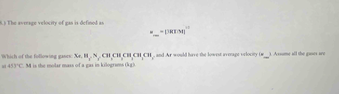 8.) The average velocity of gas is defined as
u_rms=[3RT/M]^1/2
Which of the following gases: Xe, H_2, N_2, CH_3CH_2CH_2CH_2CH_3 , and Ar would have the lowest average velocity (___ ). Assume all the gases are 
at 453°C. M is the molar mass of a gas in kilograms (kg).