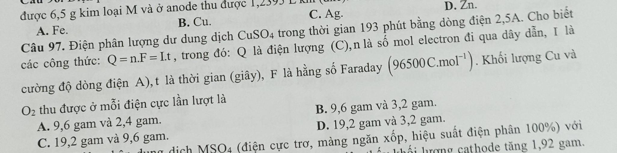 được 6,5 g kim loại M và ở anode thu được 1,2393 L KI D. Zn.
B. Cu.
C. Ag.
Câu 97. Điện phân lượng dư dung dịch CuSO_4 trong thời gian 193 phút bằng dòng điện 2,5A. Cho biết
A. Fe.
các công thức: Q=n. F=I.t , trong đó: Q là điện lượng (C),n là số mol electron đi qua dây dẫn, I là
cường độ dòng điện A), t là thời gian (giây), F là hằng số Faraday (96500C.mol^(-1)). Khối lượng Cu và
O_2 thu được ở mỗi điện cực lần lượt là
A. 9,6 gam và 2,4 gam. B. 9,6 gam và 3,2 gam.
C. 19, 2 gam và 9,6 gam. D. 19, 2 gam và 3,2 gam.
MSO_4 (điện cực trơ, màng ngăn xốp, hiệu suất điện phân 100%) với
Ihối lượng cathode tăng 1, 92 gam.