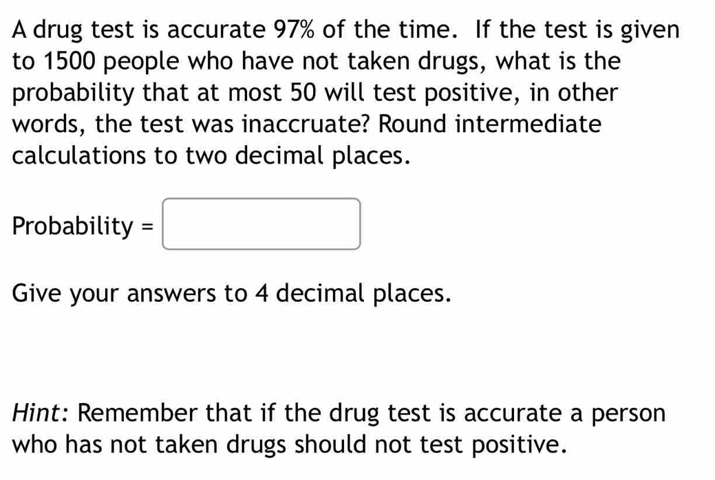 A drug test is accurate 97% of the time. If the test is given 
to 1500 people who have not taken drugs, what is the 
probability that at most 50 will test positive, in other 
words, the test was inaccruate? Round intermediate 
calculations to two decimal places. 
Probability =□
Give your answers to 4 decimal places. 
Hint: Remember that if the drug test is accurate a person 
who has not taken drugs should not test positive.