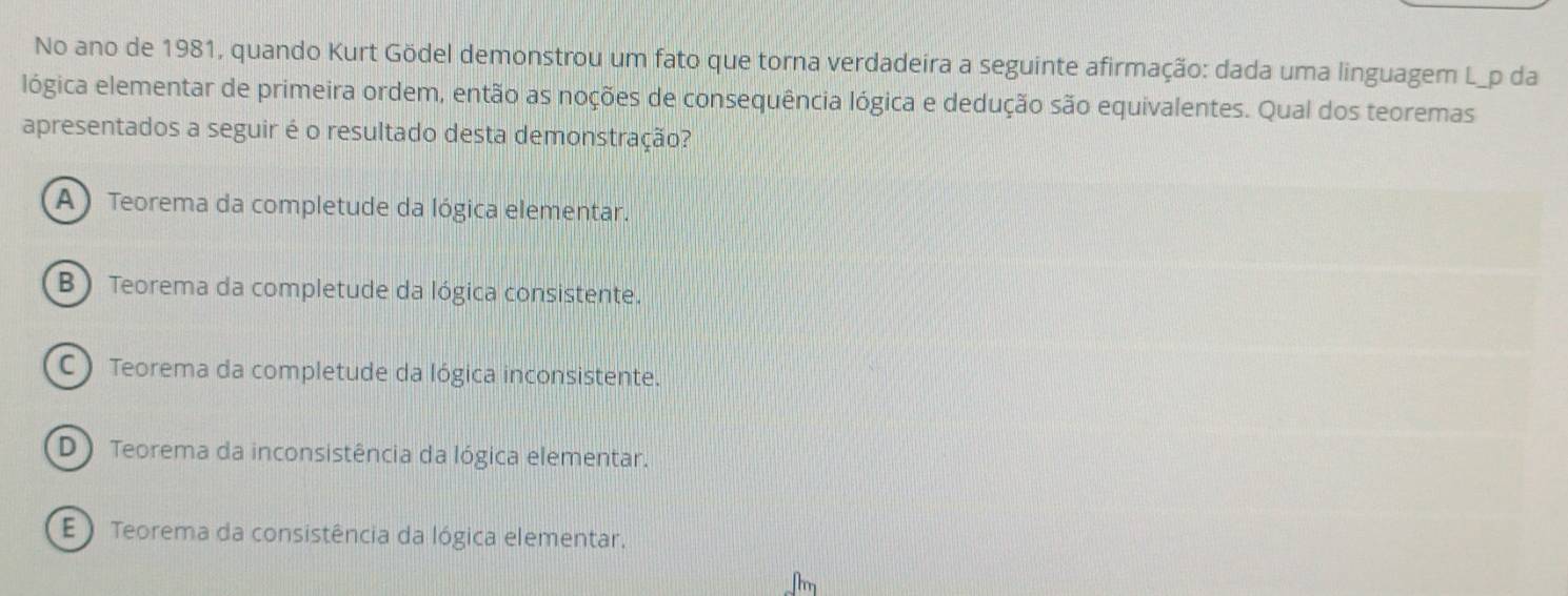 No ano de 1981, quando Kurt Gödel demonstrou um fato que torna verdadeira a seguinte afirmação: dada uma linguagem L_p da
lógica elementar de primeira ordem, então as noções de consequência lógica e dedução são equivalentes. Qual dos teoremas
apresentados a seguir é o resultado desta demonstração?
A ) Teorema da completude da lógica elementar.
B ) Teorema da completude da lógica consistente.
C ) Teorema da completude da lógica inconsistente.
D Teorema da inconsistência da lógica elementar.
E ) Teorema da consistência da lógica elementar.