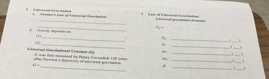 Universal Gravitation 2 Law of Universal Gravitation: 
_ 
a. Newton's Law of Universal Gravitation: Universal gravitation formula: 
_
F_g=
b. Gravity depends on: 
_ 
_ 
(1)
F_ . 
1 _) 
_ 
_ 
(2) 
G: 
( _) 
m : 
Universal Gravitational Constant (G) __(_ _) 
( ) 
G was first measured by Henry Cavendish 150 years m2: 
_ 
_ 
after Newton’s discovery of universal gravitation. d:
G=
_ )